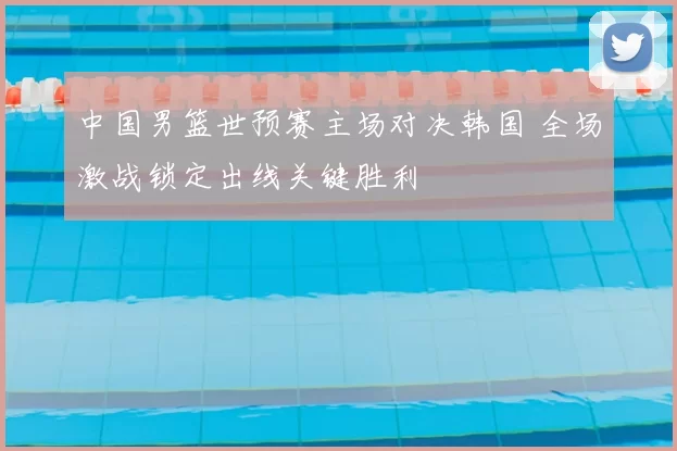 中国男篮世预赛主场对决韩国 全场激战锁定出线关键胜利