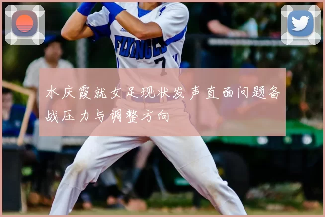 水庆霞就女足现状发声直面问题备战压力与调整方向