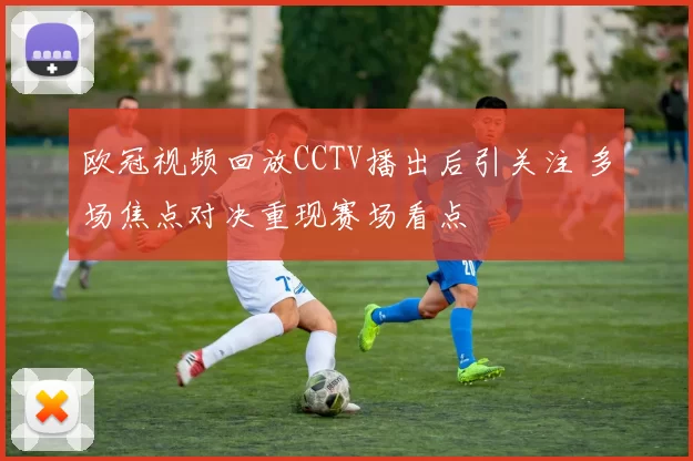 欧冠视频回放CCTV播出后引关注 多场焦点对决重现赛场看点