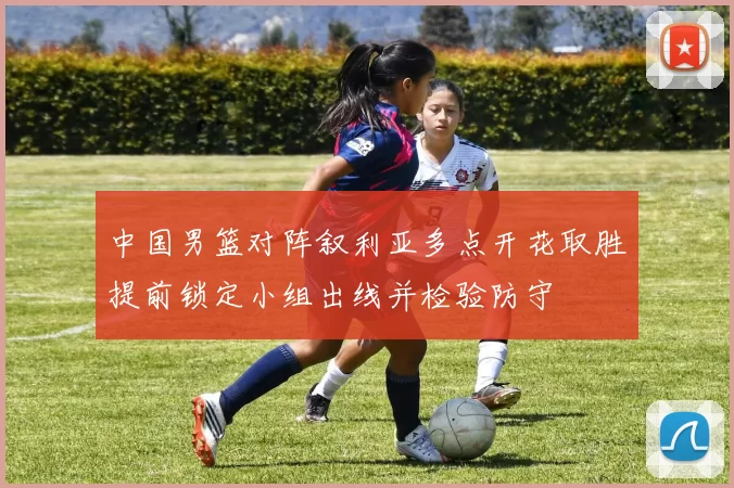 中国男篮对阵叙利亚多点开花取胜提前锁定小组出线并检验防守