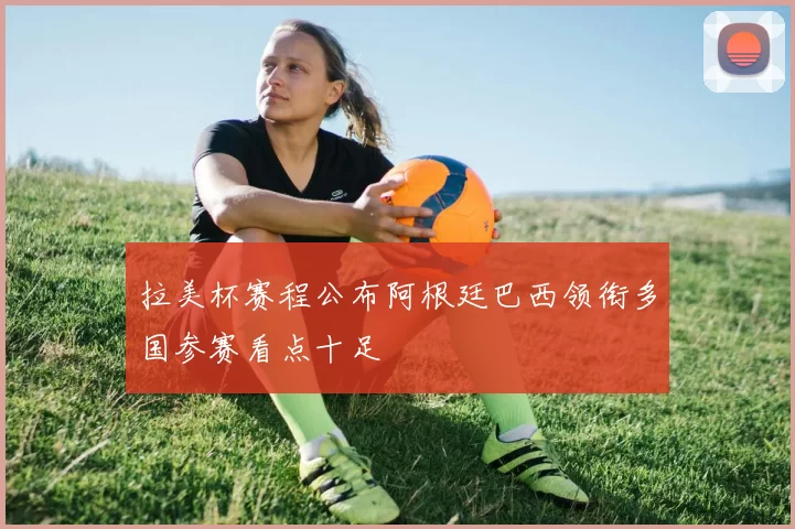 拉美杯赛程公布阿根廷巴西领衔多国参赛看点十足